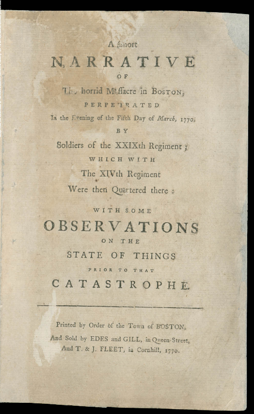A Short NARRATIVE OF The horrid Massacre in BOSTON, PERPETRATED In the Evening of the Fifth Day of March, 1770, BY Soldiers of the XXIXth Regiment ; WHICH WITH the XIVth Regiment Were then Quartered there ; WITH SOME OBSERVATIONS ON THE STATE OF THINGS PRIOR TO THAT CATASTROPHE. Printed by Order of the Town of BOSTON, And Sold by EDES and GILL, in Queen-Street, And T. & J. FLEET, in Cornhill, 1770.