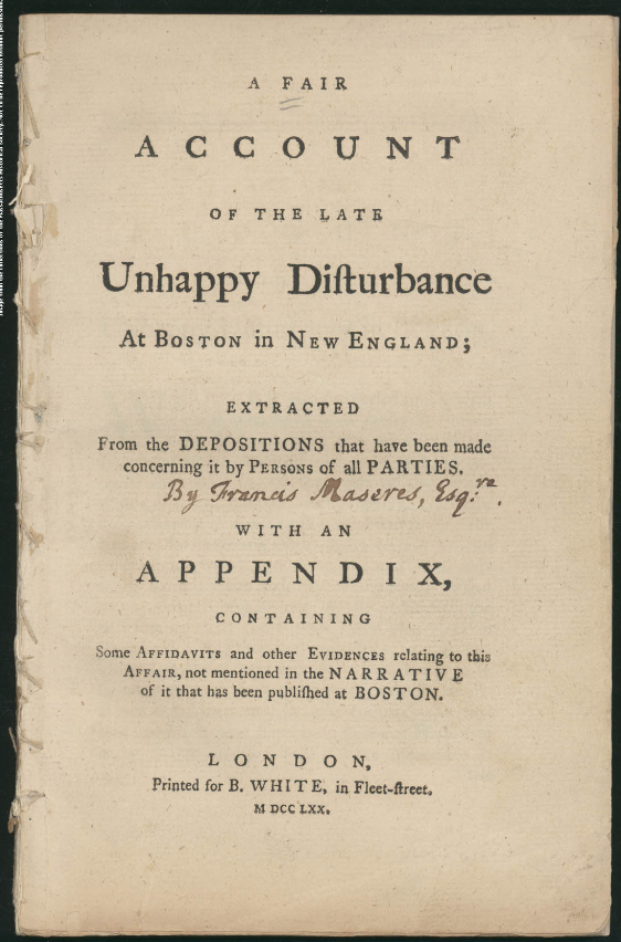 A FAIR ACCOUNT OF THE LATE Unhappy Disturbance At BOSTON in NEW ENGLAND; EXTRACTED From the DEPOSITIONS that have been made Concerning it by PERSONS of all PARTIES.  [Handwritten addition:] By Francis Maseres, Esqre:.  WITH AN APPENDIX, CONTAINING Some AFFIDAVITS and other EVIDENCES relating to this AFFAIR, not mentioned in the NARRATIVE of it that has been published at BOSTON.  LONDON, Printed for B. WHITE, in Fleet-Street. M DCC LXX.